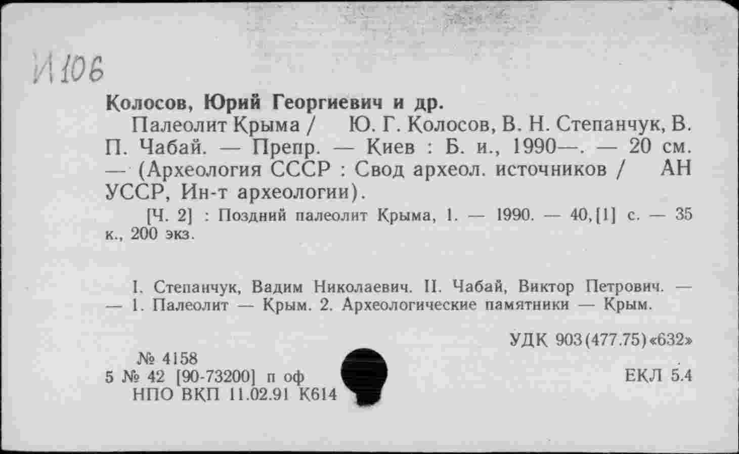 ﻿И І06
Колосов, Юрий Георгиевич и др.
Палеолит Крыма / Ю. Г. Колосов, В. Н. Степанчук, В. П. Чабай. — Препр. — Киев : Б. и., 1990—. — 20 см. — (Археология СССР : Свод археол. источников / АН УССР, Ин-т археологии).
[Ч. 2] : Поздний палеолит Крыма, 1. — 1990. — 40, [1] с. — 35 к., 200 экз.
I. Степанчук, Вадим Николаевич. II. Чабай, Виктор Петрович. — — 1. Палеолит — Крым. 2. Археологические памятники — Крым.
№ 4158
5 № 42 [90-73200] п оф НПО ВКП 11.02.91 К614
УДК 903(477.75)«632»
ЕКЛ 5.4